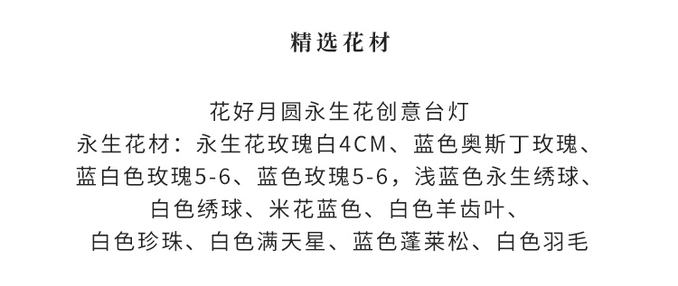 永生花玫瑰白4cm、蓝色奥斯丁玫瑰、蓝白色玫瑰5-6、蓝色玫瑰5-6，浅蓝色永生绣球、白色绣球、米花蓝色、白色羊齿叶、白色珍珠、白色满天星、蓝色蓬莱松、白色羽毛